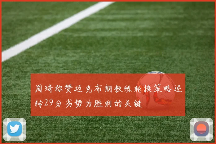 周琦称赞迈克布朗教练轮换策略逆转29分劣势为胜利的关键