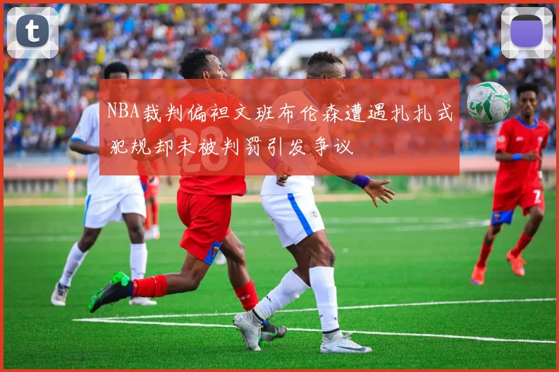 NBA裁判偏袒文班布伦森遭遇扎扎式犯规却未被判罚引发争议