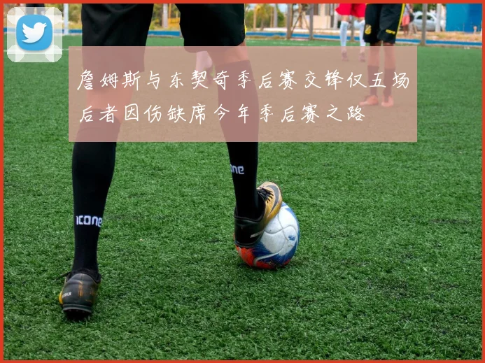 詹姆斯与东契奇季后赛交锋仅五场后者因伤缺席今年季后赛之路