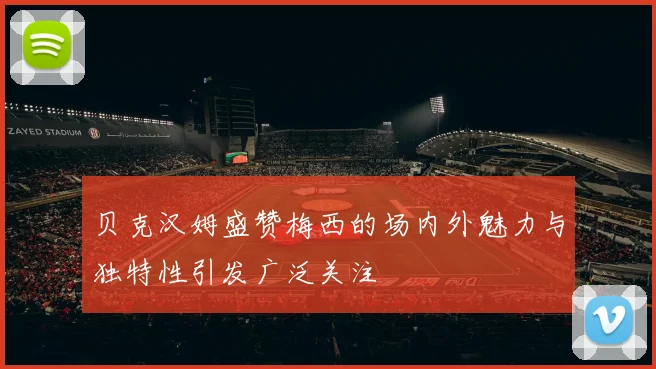 贝克汉姆盛赞梅西的场内外魅力与独特性引发广泛关注