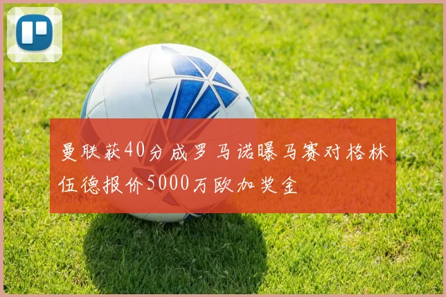 曼联获40分成罗马诺曝马赛对格林伍德报价5000万欧加奖金
