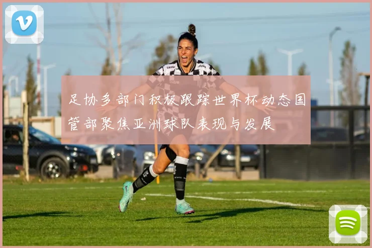 足协多部门积极跟踪世界杯动态国管部聚焦亚洲球队表现与发展