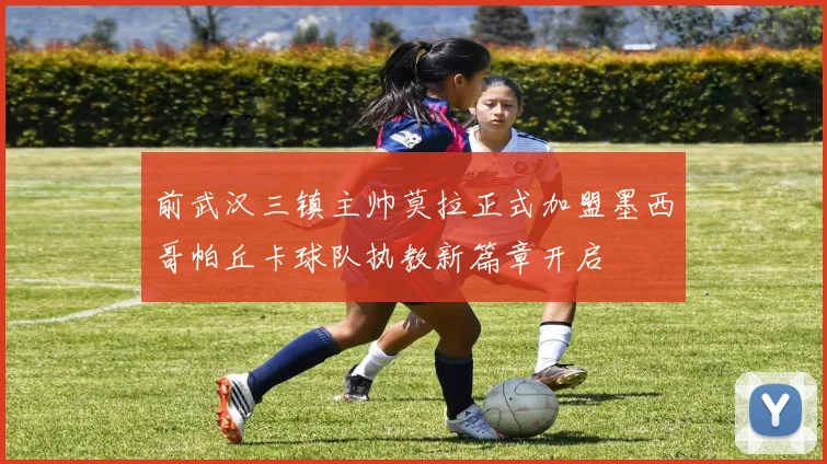 前武汉三镇主帅莫拉正式加盟墨西哥帕丘卡球队执教新篇章开启