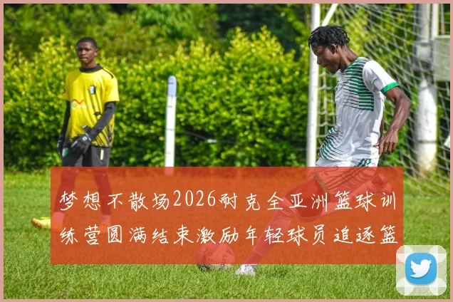 梦想不散场2026耐克全亚洲篮球训练营圆满结束激励年轻球员追逐篮球梦想