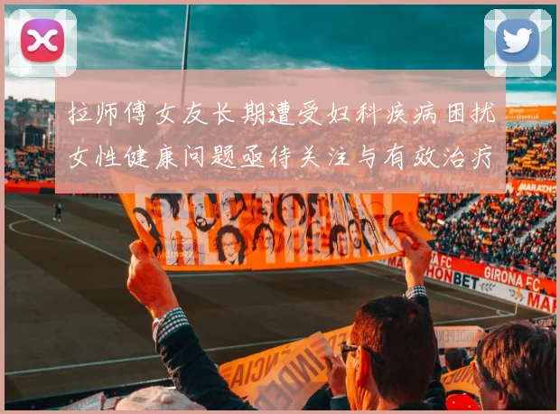 拉师傅女友长期遭受妇科疾病困扰女性健康问题亟待关注与有效治疗方案