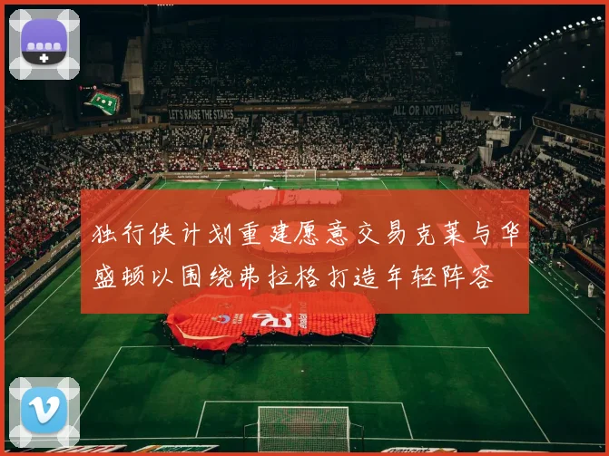 独行侠计划重建愿意交易克莱与华盛顿以围绕弗拉格打造年轻阵容