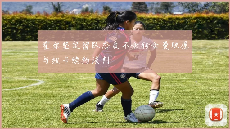 霍尔坚定留队态度不会转会曼联愿与纽卡续约谈判
