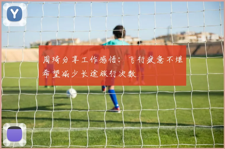 周琦分享工作感悟：飞行疲惫不堪希望减少长途旅行次数