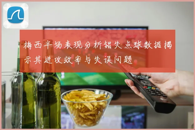 梅西半场表现分析错失点球数据揭示其进攻效率与失误问题