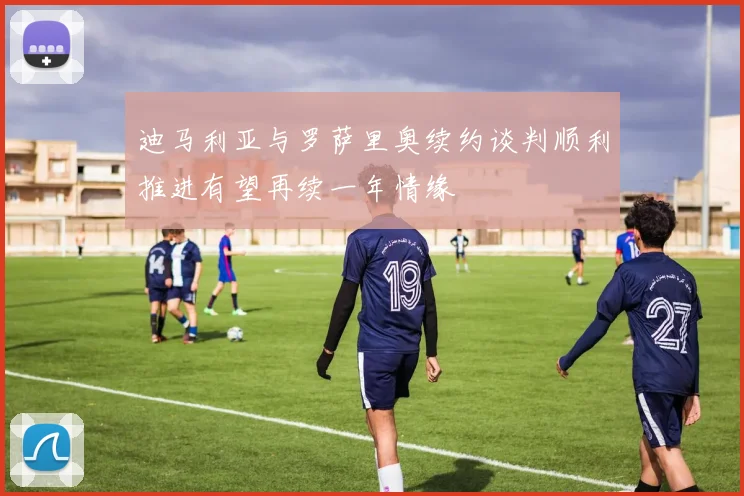迪马利亚与罗萨里奥续约谈判顺利推进有望再续一年情缘
