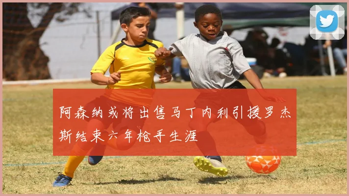 阿森纳或将出售马丁内利引援罗杰斯结束六年枪手生涯